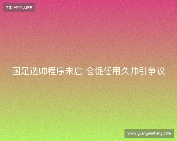 国足选帅程序未启 仓促任用久帅引争议 国足选帅程序未启 仓促任用久帅引争议