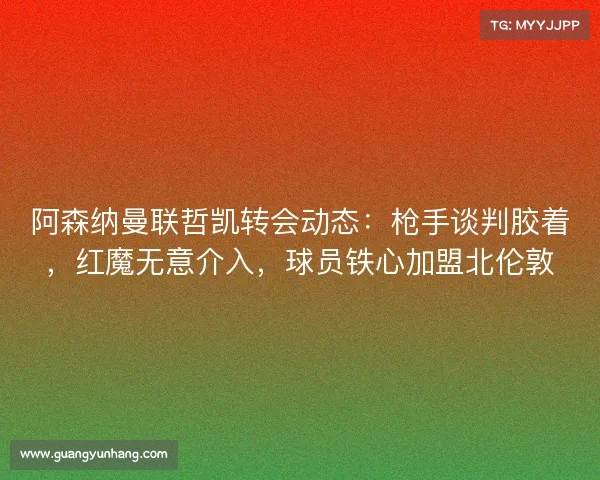 阿森纳曼联哲凯转会动态:枪手谈判胶着,红魔无意介入,球员铁心加盟北伦敦 阿森纳曼联哲凯转会动态:枪手谈判胶着,红魔无意介入,球员铁心加盟北伦敦